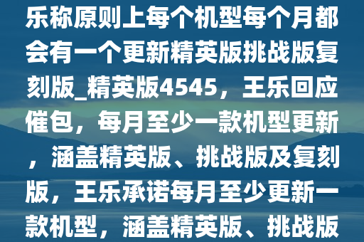 针对用户“催包”的情况，王乐称原则上每个机型每个月都会有一个更新精英版挑战版复刻版_精英版4545，王乐回应催包，每月至少一款机型更新，涵盖精英版、挑战版及复刻版，王乐承诺每月至少更新一款机型，涵盖精英版、挑战版及复刻版