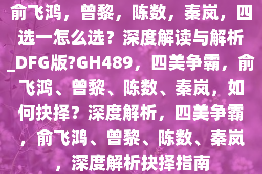 俞飞鸿，曾黎，陈数，秦岚，四选一怎么选？深度解读与解析_DFG版?GH489，四美争霸，俞飞鸿、曾黎、陈数、秦岚，如何抉择？深度解析，四美争霸，俞飞鸿、曾黎、陈数、秦岚，深度解析抉择指南