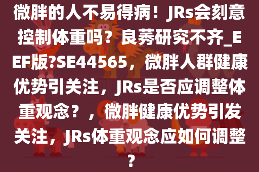 微胖的人不易得病！JRs会刻意控制体重吗？良莠研究不齐_EEF版?SE44565，微胖人群健康优势引关注，JRs是否应调整体重观念？，微胖健康优势引发关注，JRs体重观念应如何调整？