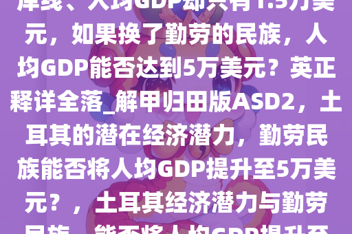 土耳其有山有水，有漫长的海岸线、人均GDP却只有1.5万美元，如果换了勤劳的民族，人均GDP能否达到5万美元？英正释详全落_解甲归田版ASD2，土耳其的潜在经济潜力，勤劳民族能否将人均GDP提升至5万美元？，土耳其经济潜力与勤劳民族，能否将人均GDP提升至5万美元？