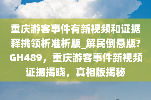 重庆游客事件有新视频和证据释挑领析准析版_解民倒悬版?GH489，重庆游客事件新视频证据揭晓，真相版揭秘