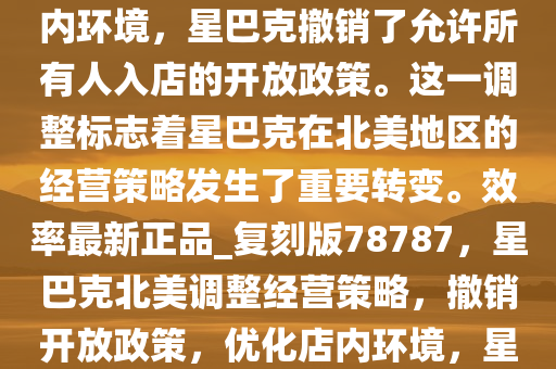 当地时间 1 月 13 日，据《华尔街日报》报道，为了改善店内环境，星巴克撤销了允许所有人入店的开放政策。这一调整标志着星巴克在北美地区的经营策略发生了重要转变。效率最新正品_复刻版78787，星巴克北美调整经营策略，撤销开放政策，优化店内环境，星巴克北美策略大转变，撤销开放政策，专注优化店内环境