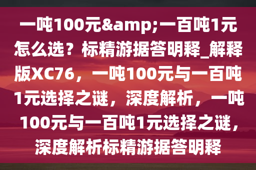 一吨100元&一百吨1元怎么选？标精游据答明释_解释版XC76，一吨100元与一百吨1元选择之谜，深度解析，一吨100元与一百吨1元选择之谜，深度解析标精游据答明释