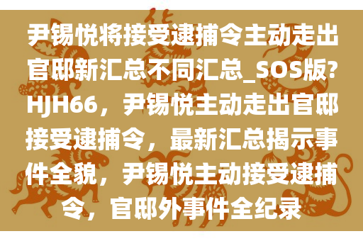 尹锡悦将接受逮捕令主动走出官邸新汇总不同汇总_SOS版?HJH66，尹锡悦主动走出官邸接受逮捕令，最新汇总揭示事件全貌，尹锡悦主动接受逮捕令，官邸外事件全纪录