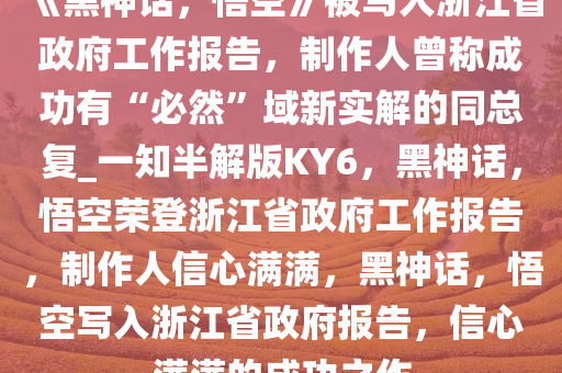 《黑神话，悟空》被写入浙江省政府工作报告，制作人曾称成功有“必然”域新实解的同总复_一知半解版KY6，黑神话，悟空荣登浙江省政府工作报告，制作人信心满满，黑神话，悟空写入浙江省政府报告，信心满满的成功之作