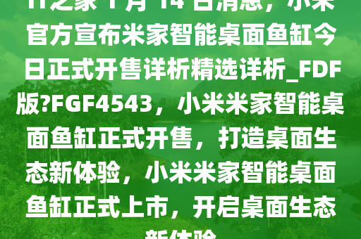 IT之家 1 月 14 日消息，小米官方宣布米家智能桌面鱼缸今日正式开售详析精选详析_FDF版?FGF4543，小米米家智能桌面鱼缸正式开售，打造桌面生态新体验，小米米家智能桌面鱼缸正式上市，开启桌面生态新体验