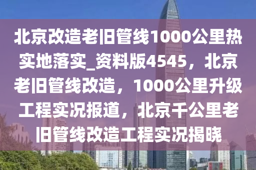 北京改造老旧管线1000公里热实地落实_资料版4545，北京老旧管线改造，1000公里升级工程实况报道，北京千公里老旧管线改造工程实况揭晓