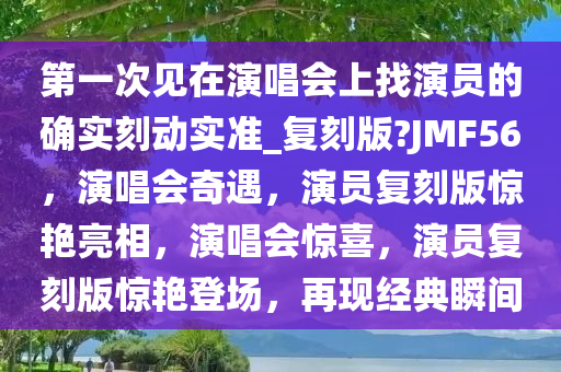 第一次见在演唱会上找演员的确实刻动实准_复刻版?JMF56，演唱会奇遇，演员复刻版惊艳亮相，演唱会惊喜，演员复刻版惊艳登场，再现经典瞬间