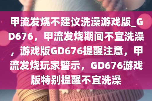 甲流发烧不建议洗澡游戏版_GD676，甲流发烧期间不宜洗澡，游戏版GD676提醒注意，甲流发烧玩家警示，GD676游戏版特别提醒不宜洗澡