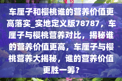 车厘子和樱桃谁的营养价值更高落实_实地定义版78787，车厘子与樱桃营养对比，揭秘谁的营养价值更高，车厘子与樱桃营养大揭秘，谁的营养价值更胜一筹？