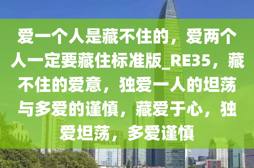 爱一个人是藏不住的，爱两个人一定要藏住标准版_RE35，藏不住的爱意，独爱一人的坦荡与多爱的谨慎，藏爱于心，独爱坦荡，多爱谨慎