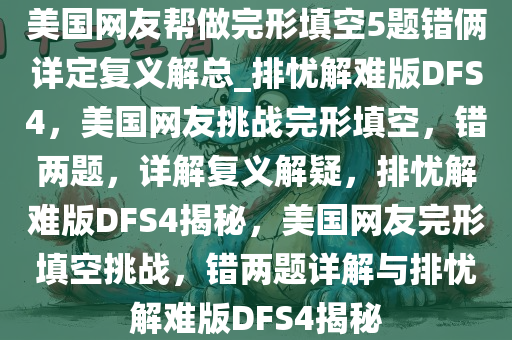 美国网友帮做完形填空5题错俩详定复义解总_排忧解难版DFS4，美国网友挑战完形填空，错两题，详解复义解疑，排忧解难版DFS4揭秘，美国网友完形填空挑战，错两题详解与排忧解难版DFS4揭秘