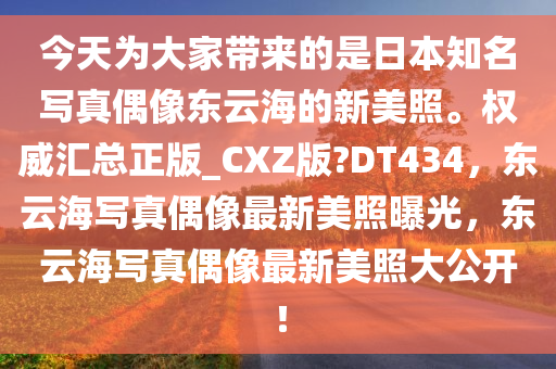 今天为大家带来的是日本知名写真偶像东云海的新美照。权威汇总正版_CXZ版?DT434，东云海写真偶像最新美照曝光，东云海写真偶像最新美照大公开！