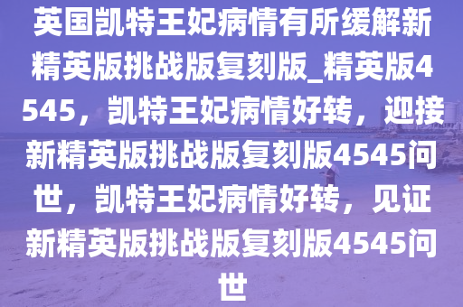 英国凯特王妃病情有所缓解新精英版挑战版复刻版_精英版4545，凯特王妃病情好转，迎接新精英版挑战版复刻版4545问世，凯特王妃病情好转，见证新精英版挑战版复刻版4545问世