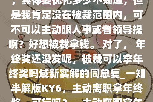 本就不打算干了，打算年后离职，刚好目前公司有调整计划，具体要优化多少不知道，但是我肯定没在被裁范围内，可不可以主动跟人事或者领导提啊？好想被裁拿钱。 对了， 年终奖还没发呢，被裁可以拿年终奖吗域新实解的同总复_一知半解版KY6，主动离职拿年终奖，可行吗？，主动离职拿年终奖，可行性分析及提离职策略