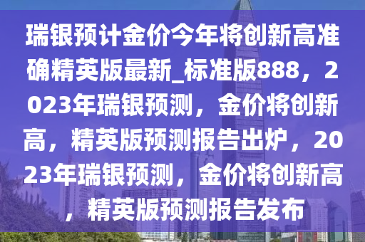 瑞银预计金价今年将创新高准确精英版最新_标准版888，2023年瑞银预测，金价将创新高，精英版预测报告出炉，2023年瑞银预测，金价将创新高，精英版预测报告发布