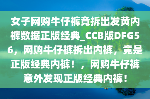 女子网购牛仔裤竟拆出发黄内裤数据正版经典_CCB版DFG56，网购牛仔裤拆出内裤，竟是正版经典内裤！，网购牛仔裤意外发现正版经典内裤！