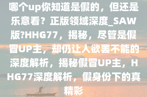 哪个up你知道是假的，但还是乐意看？正版领域深度_SAW版?HHG77，揭秘，尽管是假冒UP主，却仍让人欲罢不能的深度解析，揭秘假冒UP主，HHG77深度解析，假身份下的真精彩