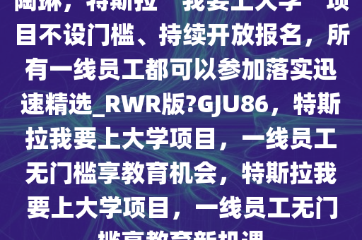 陶琳，特斯拉“我要上大学”项目不设门槛、持续开放报名，所有一线员工都可以参加落实迅速精选_RWR版?GJU86，特斯拉我要上大学项目，一线员工无门槛享教育机会，特斯拉我要上大学项目，一线员工无门槛享教育新机遇