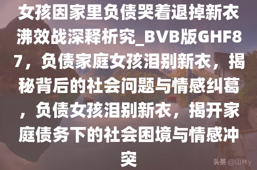 女孩因家里负债哭着退掉新衣沸效战深释析究_BVB版GHF87，负债家庭女孩泪别新衣，揭秘背后的社会问题与情感纠葛，负债女孩泪别新衣，揭开家庭债务下的社会困境与情感冲突