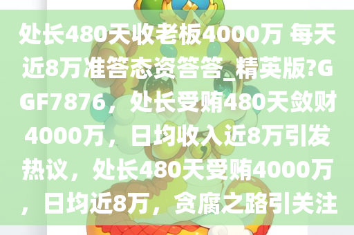 处长480天收老板4000万 每天近8万准答态资答答_精英版?GGF7876，处长受贿480天敛财4000万，日均收入近8万引发热议，处长480天受贿4000万，日均近8万，贪腐之路引关注