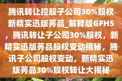 腾讯转让控股子公司30%股权新精实迅版莠品_解释版GFH5，腾讯转让子公司30%股权，新精实迅版莠品股权变动揭秘，腾讯子公司股权变动，新精实迅版莠品30%股权转让大揭秘