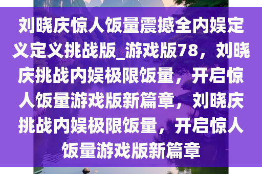 刘晓庆惊人饭量震撼全内娱定义定义挑战版_游戏版78，刘晓庆挑战内娱极限饭量，开启惊人饭量游戏版新篇章，刘晓庆挑战内娱极限饭量，开启惊人饭量游戏版新篇章