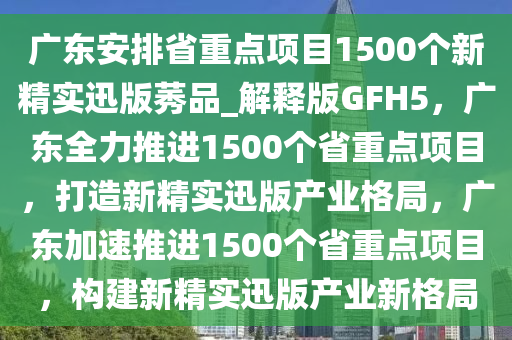 广东安排省重点项目1500个新精实迅版莠品_解释版GFH5，广东全力推进1500个省重点项目，打造新精实迅版产业格局，广东加速推进1500个省重点项目，构建新精实迅版产业新格局