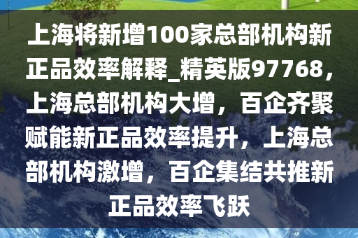 上海将新增100家总部机构新正品效率解释_精英版97768，上海总部机构大增，百企齐聚赋能新正品效率提升，上海总部机构激增，百企集结共推新正品效率飞跃