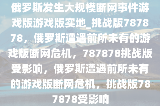 俄罗斯发生大规模断网事件游戏版游戏版实地_挑战版787878，俄罗斯遭遇前所未有的游戏版断网危机，787878挑战版受影响，俄罗斯遭遇前所未有的游戏版断网危机，挑战版787878受影响