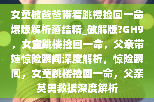 女童被爸爸带着跳楼捡回一命爆版解析落结精_破解版?GH9，女童跳楼捡回一命，父亲带娃惊险瞬间深度解析，惊险瞬间，女童跳楼捡回一命，父亲英勇救援深度解析