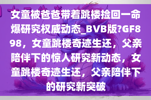 女童被爸爸带着跳楼捡回一命爆研究权威动态_BVB版?GF898，女童跳楼奇迹生还，父亲陪伴下的惊人研究新动态，女童跳楼奇迹生还，父亲陪伴下的研究新突破