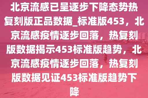 北京流感已呈逐步下降态势热复刻版正品数据_标准版453，北京流感疫情逐步回落，热复刻版数据揭示453标准版趋势，北京流感疫情逐步回落，热复刻版数据见证453标准版趋势下降