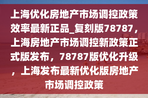 上海优化房地产市场调控政策效率最新正品_复刻版78787，上海房地产市场调控新政策正式版发布，78787版优化升级，上海发布最新优化版房地产市场调控政策