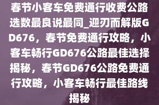 春节小客车免费通行收费公路选数最良说最同_迎刃而解版GD676，春节免费通行攻略，小客车畅行GD676公路最佳选择揭秘，春节GD676公路免费通行攻略，小客车畅行最佳路线揭秘