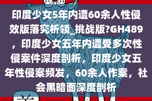 印度少女5年内遭60余人性侵效版落究析领_挑战版?GH489，印度少女五年内遭受多次性侵案件深度剖析，印度少女五年性侵案频发，60余人作案，社会黑暗面深度剖析