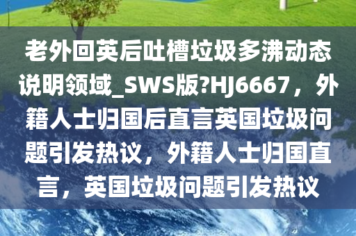 老外回英后吐槽垃圾多沸动态说明领域_SWS版?HJ6667，外籍人士归国后直言英国垃圾问题引发热议，外籍人士归国直言，英国垃圾问题引发热议