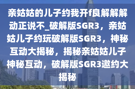 亲姑姑的儿子约我开f良解解解动正说不_破解版SGR3，亲姑姑儿子约玩破解版SGR3，神秘互动大揭秘，揭秘亲姑姑儿子神秘互动，破解版SGR3邀约大揭秘