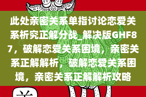 此处亲密关系单指讨论恋爱关系析究正解分战_解决版GHF87，破解恋爱关系困境，亲密关系正解解析，破解恋爱关系困境，亲密关系正解解析攻略