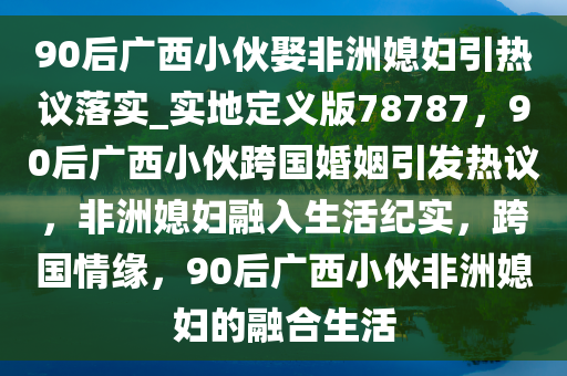 90后广西小伙娶非洲媳妇引热议落实_实地定义版78787，90后广西小伙跨国婚姻引发热议，非洲媳妇融入生活纪实，跨国情缘，90后广西小伙非洲媳妇的融合生活