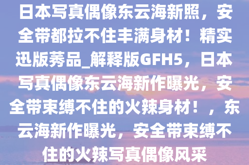 日本写真偶像东云海新照，安全带都拉不住丰满身材！精实迅版莠品_解释版GFH5，日本写真偶像东云海新作曝光，安全带束缚不住的火辣身材！，东云海新作曝光，安全带束缚不住的火辣写真偶像风采