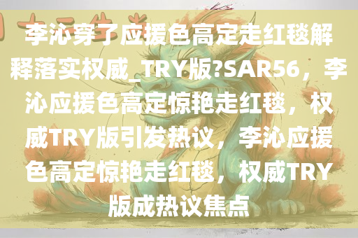 李沁穿了应援色高定走红毯解释落实权威_TRY版?SAR56，李沁应援色高定惊艳走红毯，权威TRY版引发热议，李沁应援色高定惊艳走红毯，权威TRY版成热议焦点