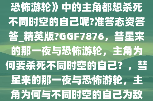 为什么《彗星来的那一夜》《恐怖游轮》中的主角都想杀死不同时空的自己呢?准答态资答答_精英版?GGF7876，彗星来的那一夜与恐怖游轮，主角为何要杀死不同时空的自己？，彗星来的那一夜与恐怖游轮，主角为何与不同时空的自己为敌？