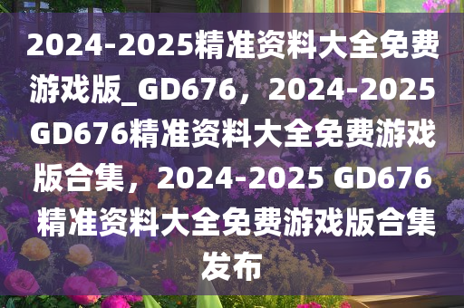 2024-2025精准资料大全免费游戏版_GD676，2024-2025GD676精准资料大全免费游戏版合集，2024-2025 GD676 精准资料大全免费游戏版合集发布