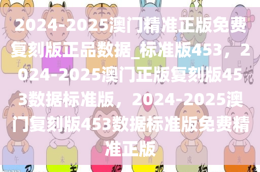 2024-2025澳门精准正版免费复刻版正品数据_标准版453，2024-2025澳门正版复刻版453数据标准版，2024-2025澳门复刻版453数据标准版免费精准正版