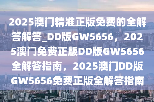 2025澳门精准正版免费的全解答解答_DD版GW5656，2025澳门免费正版DD版GW5656全解答指南，2025澳门DD版GW5656免费正版全解答指南