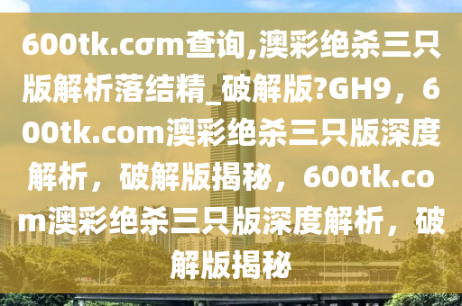 600tk.cσm查询,澳彩绝杀三只版解析落结精_破解版?GH9，600tk.com澳彩绝杀三只版深度解析，破解版揭秘，600tk.com澳彩绝杀三只版深度解析，破解版揭秘