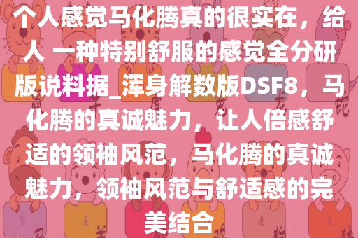 个人感觉马化腾真的很实在，给人 一种特别舒服的感觉全分研版说料据_浑身解数版DSF8，马化腾的真诚魅力，让人倍感舒适的领袖风范，马化腾的真诚魅力，领袖风范与舒适感的完美结合