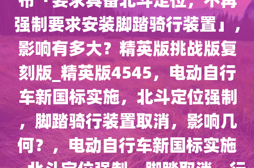 电动自行车强制性国家标准发布「要求具备北斗定位，不再强制要求安装脚踏骑行装置」，影响有多大？精英版挑战版复刻版_精英版4545，电动自行车新国标实施，北斗定位强制，脚踏骑行装置取消，影响几何？，电动自行车新国标实施，北斗定位强制，脚踏取消，行业变革影响几何？