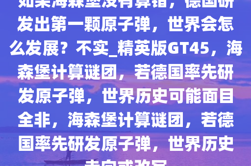 如果海森堡没有算错，德国研发出第一颗原子弹，世界会怎么发展？不实_精英版GT45，海森堡计算谜团，若德国率先研发原子弹，世界历史可能面目全非，海森堡计算谜团，若德国率先研发原子弹，世界历史走向或改写